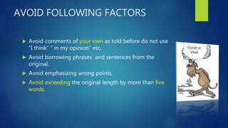 AVOID FOLLOWING FACTORS
 Avoid comments of your own as told before do not use
“I think” “ in my opinion” etc.
 Avoid borrowing phrases and sentences from the
original.
 Avoid emphasizing wrong points.
 Avoid exceeding the original length by more than five
words.
 
