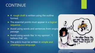 CONTINUE
 A rough draft is written using the outline
formed.
 The essential points must appear in a logical
sequence .
 Avoid using words and sentences from original
passage.
 Avoid using words like ‘in my opinion’, ‘I
believe that’, etc.
 The précis must be written in simple and
unambiguous language.
 