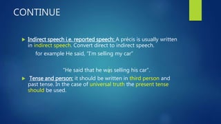 CONTINUE
 Indirect speech i.e. reported speech: A précis is usually written
in indirect speech. Convert direct to indirect speech.
for example He said, “I’m selling my car”
“He said that he was selling his car”.
 Tense and person: it should be written in third person and
past tense. In the case of universal truth the present tense
should be used.
 