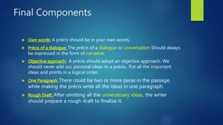 Final Components
 Own words: A précis should be in your own words.
 Précis of a dialogue: The précis of a dialogue or conversation Should always
be expressed in the form of narrative.
 Objective approach: A précis should adopt an objective approach. We
should never add our personal ideas to a précis.. Put all the important
ideas and points in a logical order.
 One Paragraph: There could be two or more paras in the passage,
while making the précis write all the ideas in one paragraph.
 Rough Draft: After omitting all the unnecessary ideas, the writer
should prepare a rough draft to finalize it.
 