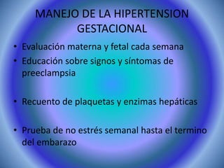 MANEJO DE LA HIPERTENSION 
GESTACIONAL 
• Evaluación materna y fetal cada semana 
• Educación sobre signos y síntomas de 
preeclampsia 
• Recuento de plaquetas y enzimas hepáticas 
• Prueba de no estrés semanal hasta el termino 
del embarazo 
 