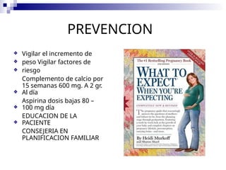 PREVENCION
❖
❖
❖
Vigilar el incremento de
peso Vigilar factores de
riesgo
Complemento de calcio por
15 semanas 600 mg. A 2 gr.
Al día
Aspirina dosis bajas 80 –
100 mg día
EDUCACION DE LA
PACIENTE
CONSEJERIA EN
PLANIFICACION FAMILIAR
❖
❖
❖
 
