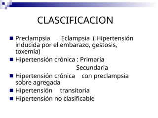 CLASCIFICACION
■ Preclampsia Eclampsia ( Hipertensión
inducida por el embarazo, gestosis,
toxemia)
■ Hipertensión crónica : Primaria
Secundaria
■ Hipertensión crónica con preclampsia
sobre agregada
■ Hipertensión transitoria
■ Hipertensión no clasificable
 
