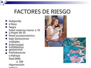 FACTORES DE RIESGO
■
■
■
Nuliparida
d Raza
Negra
Edad materna menor a 18
y mayor de 35
Nivel socioeconómico
bajo Gestaciones
múltiples
Enfermedad
trofoblastica
gestacional
Polihidramnio
s Hidrops
fetal DMG
o DM
Hipertensión
■
■
■
■
■
■
■
 