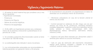 Vigilanciay Seguimiento Materno:
1.- Al evaluar la salud materna hay que considerar uno o mas
de los siguientes:
- Hipertensión Controlada.
- Proteinuria.
- Presencia de Oliguria.
- Valores de enzimas hepáticas.
- Presencia de epigastalgia.
2.- El 40 a 60% con hipertensión primera vez y embarazo
menor de 32 semanas, evolucionan a preeclampsia en un
periodo de 33 días.
3.- Se considera control de cifras tensionales cuando se tiene
una menor de 150/100 mmhg.
4.- La cardiotografia esta indicada 2 veces a la semana.
5.- Los corticoesteroides antenatales son recomendables en
toda las pacientes con gestación menor a 36 semanas.
• Se recomienda en una paciente con preeclampsia sin datos de
severidad con un embarazo menor de 38 semanas:
• Monitoreo ambulatorio en casa de la tensión arterial al
menos una vez al día.
• Control prenatal en embarazo de alto riesgo una vez por
semana con toma de TA, proteinuria, citometria hemática
completa (plaquetas), creatinina, acido úrico eletrólitos séricos
(sódio, potasio y cloro), transaminasas (AST, ALT)
deshidrogenasa láctica, bilirrubinas (bilirrubina directa,
indirecta y total).
• Vigilancia del peso fetal estimado por ultrasonido cada2-3
semanas para valorar la curva de crecimiento.
• Solo en caso de restricción del crecimiento intrauterino
realizar perfil biofísico completo y doppler en la arteria
umbilical, cerebral media, y ductus venoso.
 