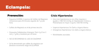 Eclampsia:
Prevención:
• Esquema ZUSPAN: 4 gramos de Sulfato de Magnesio
intravenoso para 30 minutos seguido de 1 gr por
hora.
• Sulfato de Magnesio es el de primera lección.
• Propuesta Collabarative Eclampsia Trial: 4 g IV en 5
min y 1 g/he y mantener por 24 horas.
• NO SE RECOMIENDA EL USO DE DIAZEPAM.
• Se ha demostrado que sulfato de magnesio con
fenitoina incrementa riesgo de ECLAMSIA.
Crisis Hipertensiva
• Una crisis hipertensiva es con cifras mayores o
iguales a 180/120 mmHg, en Hipertensión Crónica y
Preeclampsia es mayor o igual a 160/100 mmHg.
• Urgencia hipertensiva: Sin Daño a órgano blanco.
• Emergencia Hipertensiva: Con daño a órgano blanco.
• Morbilidades asociadas.
 