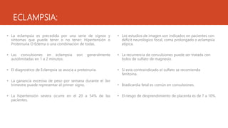 ECLAMPSIA:
• La eclampsia es precedida por una serie de signos y
síntomas que puede tener o no tener: Hipertensión o
Proteinuria O Edema o una combinación de todas.
• Las convulsiones en eclampsia son generalmente
autolimitadas en 1 a 2 minutos.
• El diagnostico de Eclampsia se asocia a proteinuria.
• La ganancia excesiva de peso por semana durante el 3er
trimestre puede representar el primer signo.
• La hipertensión severa ocurre en el 20 a 54% de las
pacientes.
• Los estudios de imagen son indicados en pacientes con
déficit neurológico focal, coma prolongado o eclampsia
atípica.
• La recurrencia de convulsiones puede ser tratada con
bolos de sulfato de magnesio.
• Si esta contraindicado el sulfato se recomienda
fenitoina.
• Bradicardia fetal es común en convulsiones.
• El riesgo de desprendimiento de placenta es de 7 a 10%.
 