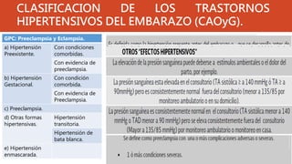 CLASIFICACION DE LOS TRASTORNOS
HIPERTENSIVOS DEL EMBARAZO (CAOyG).
GPC: Preeclampsia y Eclampsia.
a) Hipertensión
Preexistente.
Con condiciones
comorbidas.
Con evidencia de
preeclampsia.
b) Hipertensión
Gestacional.
Con condición
comorbida.
Con evidencia de
Preeclampsia.
c) Preeclampsia.
d) Otras formas
hipertensivas.
Hipertensión
transitoria.
Hipertensión de
bata blanca.
e) Hipertensión
enmascarada.
 