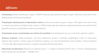 definicion:
Preeclampsia: presión arterial igual o mayor a 140/90 mmHg asociada a proteinuria igual o mayor a 300 mg en orina de 24 horas,
después de las 20 semanas de gestación.
Preeclampsia sobreimpuesta en hipertensión crónica: presencia de proteinuria igual o mayor a 300 mgmen orina de 24 horas
en mujeres cuya presión arterialmes igual o mayor a 140/90 mmHg antes del embarazo o diagnosticada antes de la semana 20 de
gestación pero que no presentaban proteinuria previamente.
Preeclampsia severa o preeclampsia con criterios de severidad: Es la preeclampsia con uno o más de los siguientes criterios:
Síntomas maternos: cefalea persistente o de novo; alteraciones visuales ó cerebrales; epigastralgia o dolor en hipocondrio
derecho; dolor torácico o disnea, signos de disfunción orgánica, y en caso de hipertensión severa (sistólica ≥160 y/ó diastólica
≥110 mm Hg); edema agudo pulmonar o sospecha de desprendimiento placentario.
Alteraciones de laboratorio: Elevación de creatinina sérica (> 1.1 mg/dL), incremento de AST o ALT (> 70 IU/L) o deshidrogenasa
láctica; disminución de plaquetas < 100,000/ mm3.
 