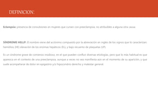 DEFINICION:
Eclampsia: presencia de convulsiones en mujeres que cursen con preeclampsia, no atribuibles a alguna otra causa.
SÍNDROME HELLP: El nombre viene del acrónimo compuesto por la abreviación en ingles de los signos que lo caracterizan:
hemólisis (HE) elevación de los enzimas hepáticos (EL), y bajo recuento de plaquetas (LP).
Es un síndrome grave de comienzo insidioso, en el que pueden confluir diversas etiologías, pero que lo más habitual es que
aparezca en el contexto de una preeclampsia, aunque a veces no sea manifiesta aún en el momento de su aparición, y que
suele acompañarse de dolor en epigastrio y/o hipocondrio derecho y malestar general.
 