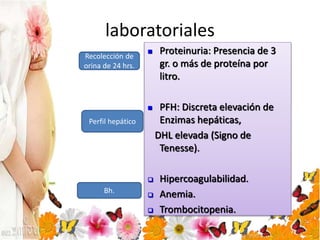 laboratoriales
 Proteinuria: Presencia de 3
gr. o más de proteína por
litro.
 PFH: Discreta elevación de
Enzimas hepáticas,
DHL elevada (Signo de
Tenesse).
 Hipercoagulabilidad.
 Anemia.
 Trombocitopenia.
Recolección de
orina de 24 hrs.
Perfil hepático
Bh.
 