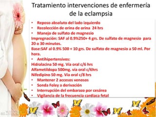 Tratamiento intervenciones de enfermería
de la eclampsia
• Reposo absoluto del lado izquierdo
• Recolección de orina de orina 24 hrs
• Manejo de sulfato de magnesio
Impregnación: SAF al 0.9%250+ 4 grs. De sulfato de magnesio para
20 o 30 minutos.
Base:SAF al 0.9% 500 + 10 grs. De sulfato de magnesio a 50 ml. Por
hora.
• Antihipertensivos:
Hidralacina 50 mg. Vía oral c/6 hrs
Alfametildopa 500mg. vía oral c/6hrs
Nifedipino 50 mg. Via oral c/8 hrs
• Mantener 2 accesos venosos
• Sonda Foley a derivación
• Interrupción del embarazo por cesárea
• Vigilancia de la frecuencia cardiaca fetal
 