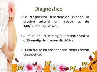 Diagnóstico
• Se diagnostica hipertensión cuando la
presión arterial en reposo es de
140/90mmHg o mayor.
• Aumento de 30 mmHg de presión sistólica
o 15 mmHg de presión diastólica.
• El edema se ha abandonado como criterio
diagnóstico.
 