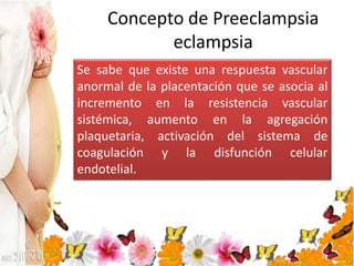 Concepto de Preeclampsia
eclampsia
Se sabe que existe una respuesta vascular
anormal de la placentación que se asocia al
incremento en la resistencia vascular
sistémica, aumento en la agregación
plaquetaria, activación del sistema de
coagulación y la disfunción celular
endotelial.
 