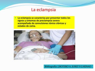 La eclampsia
 La eclampsia se caracteriza por presentar todos los
signos y síntomas de preclampsia severa
acompañado de convulsiones tónico clónicas y
estados de coma.
Bibliografía: J.BOTERO A. JUBIZ Y G.HENAO
 