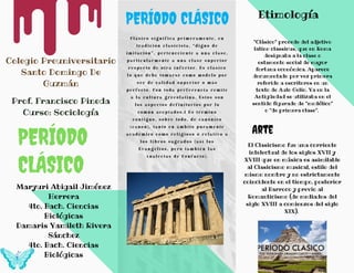 PERÍODO CLÁSICO
C l á s i c o s i g n i f i c a p r i m e r a m e n t e , e n
t r a d i c i ó n c l a s i c i s t a , “d i g n o d e
i m i t a c i ó n ” , p e r t e n e c i e n t e a u n a c l a s e ,
p a r t i c u l a r m e n t e a u n a c l a s e s u p e r i o r
r e s p e c t o d e o t r a i n f e r i o r . E s c l á s i c o
l o q u e d e b e t o m a r s e c o m o m o d e l o p o r
s e r d e c a l i d a d s u p e r i o r o m á s
p e r f e c t o . C o n t o d a p r e f e r e n c i a r e m i t e
a l a c u l t u r a g r e c o l a t i n a . E s t o s s o n
l o s a s p e c t o s d e f i n i t o r i o s p o r l o
c o m ú n a c e p t a d o s .1 ​ E s t é r m i n o
c o n t i g u o , s o b r e t o d o , d e c a n ó n i c o
( c a n o n ) , t a n t o e n á m b i t o p u r a m e n t e
a c a d é m i c o c o m o r e l i g i o s o o r e l a t i v o a
l o s l i b r o s s a g r a d o s ( a s í l o s
E v a n g e l i o s , p e r o t a m b i é n l a s
A n a l e c t a s d e C o n f u c i o ) .
Etimología
Colegio Preuniversitario
Santo Domingo De
Guzmán
Prof. Francisco Pineda
Curso: Sociología
"Clásico" procede del adjetivo
latino classicus, que en Roma
designaba a la clase o
estamento social de mayor
fortuna económica. Aparece
documentado por vez primera
referido a escritores en un
texto de Aulo Gelio. Ya en la
Antigüedad se utilizaba en el
sentido figurado de "modélico"
o "de primera clase".
PERÍODO
CLÁSICO
Maryuri Abigail Jiménez
Herrera
4to. Bach. Ciencias
Biológicas
Damaris Yamileth Rivera
Sánchez
4to. Bach. Ciencias
Biológicas
Arte
El Clasicismo fue una corriente
intelectual de los siglos XVII y
XVIII que en música es asimilable
al Clasicismo musical, estilo del
mismo nombre y no estrictamente
coincidente en el tiempo, posterior
al Barroco y previo al
Romanticismo (de mediados del
siglo XVIII a comienzos del siglo
XIX).
 