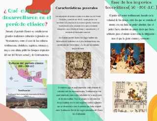 ¿ Qué culturas se
desarrollaron en el
período clásico?
Características generales
Los antecedentes del período se hallan en la última fase del Período
Preclásico, a partir del año 400 d.C., cuando gracias a un
incremento en la eficiencia de las técnicas agrícolas, ocurrió una
transformación en las sociedades de la época (crecimiento
demográfico, mayor división del trabajo y especialización, y el
incremento del intercambio comercial).
En el mismo período clásico tuvo lugar también una
bifurcación de tradiciones en el área mesoamericana: una,
encabezada por Estereotipan, y la otra por las ciudades
mayas del norte.
Durante el periodo Clásico se establecieron
grandes tradiciones culturales regionales en
Mesoamérica, como el caso de las culturas
teotihuacana, cholulteca, zapoteca, totonaca y
maya; esta última pobló los bosques tropicales
del sur del México actual y de Centroamérica.
El comercio jugó un papel importante como elemento de
cohesión entre los mesoamericanos. Teotihuacán tuvo un
papel importante como centro articulador de la mayor parte
de los intercambios. Tras su colapso, la red comercial
decayó también, tras lo cual surgieron centros regionales
que no alcanzaron a tener la posición que había ocupado
antes Teotihuacán. Otro de los rasgos principales del Clásico
fue el urbanismo.
fase de los imperios
teocráticos( 50 -700 d.C. )
El poder del señor teotihuacano, basado en la
voluntad de los dioses, entre los que se contaba él
mismo, era sin duda un poder absoluto. Que el
poder fuera absoluto no quiere decir que fuera
arbitario, pues el mismo señor tenía la obligación -
más él que la gente común y corriente-
 