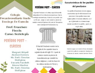Período Post - Clásico
El período Posclásico es la última etapa del desarrollo
independiente de la civilización mesoamericana. Como la
cronología mesoamericana, el inicio de este período varía
en 200 años , aunque se suele señalar la caída de las
ciudades-estado del Epiclásico del centro de Mesoamérica
como el principio del Posclásico[cita req
Colegio
Preuniversitario Santo
Domingo De Guzmán
El final del Posclásico ocurrió con la
llegada de los españoles hacia la
segunda década del siglo XVI. A partir de
entonces ocurrió un proceso de
transculturación que remodeló las
culturas indígenas y sentó las bases de
las culturas mestizas de México y
Centroamérica.
Prof. Francisco
Pineda
Curso: Sociología
Período Post -
Clásico
Características de los pueblos
del posclásico
Maryuri Abigail
Jiménez Herrera
4to. Bach. Ciencias
Biológicas
Damaris Yamileth
Rivera Sánchez
4to. Bach. Ciencias
Biológicas
Los pueblos del posclásico tuvieron algunas
características que los diferenciaron de sus
antecesores. Estos pueblos tenían como
régimen político el teocrático militarista, en el
que el gobernador era al mismo tiempo
máximo sacerdote de su pueblo y aparte era
un jefe militar,
Patrón de sequías en el centro de México, determinado
a partir de los anillos de crecimiento de Ahuehuetes de
la barranca de Amealco, estado de Querétaro, México.
 