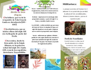 Oaxaca - conflictos bélicos en el Valle de Oaxaca.
Fragmentación y lucha de los señoríos mixtecos.
Los mixtecos dominaron el trabajo del oro.
Occidente - importancia de la metalurgia, hubo
prosperidad económica. A partir del siglo XV se
forma y consolida el poder tarasco.
Área del Golfo - recibió sociedades que provenían
del Centro de México. Se abandonó El Tajín en el
siglo XIII, dejando un vacío de poder. Surgieron
nuevos centros de prosperidad, como Cempoala.
Sureste - militarismo que aglutinó a distintos
pueblos de cada región. Chichén Itzá concentró el
poder hasta mediados del siglo XIII, cuando fue
derrotado por Mayapán. Vino después un periodo
de fragmentación política.
El Posclásico del
centro de México se
divide en tres
etapas:
1) la tolteca, que va de la
ocupación de Tula Grande
hasta su decadencia (900-
1150)
2) la chichimeca, que se
inicia a fines del siglo XII
con la llegada de gente del
Norte
3) la mexica, desde la
formación de la Triple
Alianza, en la primera
mitad del siglo XV, hasta
1521, cuando los españoles
derrotaron Tenochtitlán.
Características de
otras zonas en el
Posclásico:
Militarismo
La principal característica del Posclásico fue el
militarismo. En este periodo hubo gran movilidad
de población del Norte, inestabilidad política,
difusión de elementos culturales y procesos de
expansión de poder.
Período Posclásico
El período Posclásico es la última etapa del
desarrollo independiente de la civilización
mesoamericana. Como la cronología
mesoamericana, el inicio de este período varía en
200 años, aunque se suele señalar la caída de las
ciudades-estado del Epiclásico del centro de
Mesoamérica como el principio del Posclásico.
 