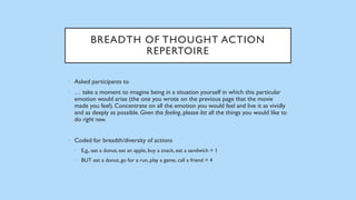 BREADTH OF THOUGHT ACTION
REPERTOIRE
• Asked participants to
• … take a moment to imagine being in a situation yourself in which this particular
emotion would arise (the one you wrote on the previous page that the movie
made you feel). Concentrate on all the emotion you would feel and live it as vividly
and as deeply as possible. Given this feeling, please list all the things you would like to
do right now.
• Coded for breadth/diversity of actions
• E,g,, eat a donut, eat an apple, buy a snack, eat a sandwich = 1
• BUT eat a donut, go for a run, play a game, call a friend = 4
 