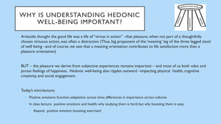 WHY IS UNDERSTANDING HEDONIC
WELL-BEING IMPORTANT?
• Aristotle thought the good life was a life of “virtue in action” –that pleasure, when not part of a thoughtfully
chosen virtuous action, was often a distraction (Thus, big proponent of the ‘meaning’ leg of the three legged stool
of well being –and of course, we saw that a meaning orientation contributes to life satisfaction more than a
pleasure orientation)
• BUT – the pleasure we derive from subjective experiences remains important – and most of us both value and
pursue feelings of happiness. Hedonic well-being also ripples outward –impacting physical health, cognitive
creativity, and social engagement.
• Today’s mini-lecture:
• Positive emotions function; adaptation across time; differences in importance across cultures
• In class lecture: positive emotions and health; why studying them is hard; but why boosting them is easy
• Aaaand, positive emotion boosting exercises!
 