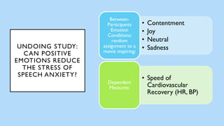 UNDOING STUDY:
CAN POSITIVE
EMOTIONS REDUCE
THE STRESS OF
SPEECH ANXIETY?
• Contentment
• Joy
• Neutral
• Sadness
Between-
Participants
Emotion
Conditions:
random
assignment to a
movie inspiring:
• Speed of
Cardiovascular
Recovery (HR, BP)
Dependent
Measures:
 