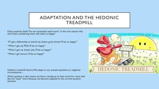 ADAPTATION AND THE HEDONIC
TREADMILL
• Does positivity fade? Do we constantly need more? Is this one reason why
we’re bad a predicting what will make us happy?
• “If I get a fellowship to attend my dream grad school I’ll be so happy!”
• “When I get my PhD, I’ll be so happy!”
• “When I get my dream job, I’ll be so happy!”
• “When I get tenure, I’ll be so happy!”
• Hedonic treadmill theory:We adapt to our present (positive or negative)
circumstances…
• When positive, it also means we have a tendency to then strive for more, feel
like we “need” more because we become adapted to the current positive
situation
 
