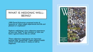 WHAT IS HEDONIC WELL-
BEING?
• 1999 Daniel Kahneman proposed study of
hedonics as “what makes experiences and life and
pleasant or unpleasant”
• Hedonic well-being is thus subjective experience
of how one “feels” in the moment, or how one
feels in general about life as a whole
• These subjective experiences are important
because they *powerfully* impact physical health
(which we’ll talk about in class), as well as
happiness
 