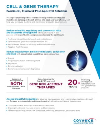 CELL & GENE THERAPY
Preclinical, Clinical & Post-Approval Solutions
With specialized expertise, coordinated capabilities and focused
investments across preclinical, clinical and post-approval phases, we’ll
help you to reduce the time and risk in your product’s development.
Reduce scientific, regulatory and commercial risks
and accelerate development wherever you are in the
process with expertise in each phase and across the continuum
Preclinical, clinical, laboratory, post-approval solutions
Gene therapies, gene-modified cell therapies, etc.
Rare diseases, pediatrics, oncology and immuno-oncology
Adoptive T-cell therapies
Reduce development timeline whitespace, complexity
and risks with coordinated capabilities from one partner
Science
Program consultation and management
Regulatory
Commercialization
Biomarkers and companion diagnostics
Supported
development of
BOTH
FDA approved CAR-T
therapies
Helped advance the
first 2 FDA-approved
GENE REPLACEMENT
THERAPIES
Delivering
development
solutions for cell
and gene therapy
products
20+
YEARS
Access impactful innovation to advance your precision and regenerative medicines through
our focused investments in and commitment to cell and gene therapy development
Corporate strategic area of focus and resource alignment
Ongoing investments in people, process and technologies
Partnerships and acquisitions – MI Bioresearch, OmniSeq®
, MissionBio™, Envigo and more
 
