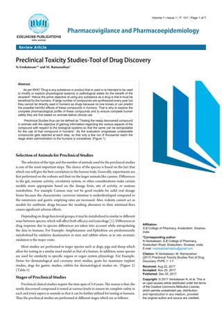 Review Article
Pharmacovigilance and Pharmacoepidemiology
Volume 1 • Issue 1 | P: 101 | Page 1 of 7
Preclinical Toxicity Studies-Tool of Drug Discovery
N.Venkatesan1
* and M. Ramanathan1
Abstract
As per WHO “Drug is any substance or product that is used or is intended to be used
to modify or explore physiological systems or pathological states for the benefit of the
recipient”. Hence the prime objective of using any substance as a drug is that it must be
beneficial for the humans. A large number of compounds are synthesized every year but
they cannot be directly used in humans as drugs because no one knows or can predict
the possible harmful effects of these compounds in humans. That is why to explore the
complete pharmacological profile of these compounds and to ensure complete human
safety they are first tested on animals before clinical use.
Preclinical Studies thus can be defined as “Testing the newly discovered compound
in animals with the objective of gaining information regarding the various aspects of the
compound with respect to the biological systems so that the same can be extrapolated
for the use of that compound in humans”. As the evaluation progresses undesirable
compounds gets rejected at each step, so that only a few out of thousands reach the
stage when administration to the humans is considered. (Figure 1)
Affiliation:
S.B College of Pharmacy, Anaikuttam, Sivakasi,
India
*Corresponding author:
N Venkatesan, S.B College of Pharmacy,
Anaikuttam Road, Anaikuttam, Sivakasi, India
E-mail: nvenkatpharmabhu@gmail.com
Citation: N.Venkatesan, M. Ramanathan
(2017) Preclinical Toxicity Studies-Tool of Drug
Discovery. PVPE 1: 1-7
Received: Aug 22, 2017
Accepted: Nov 29, 2017
Published: Dec 05, 2017
Copyright: © 2017 Venkatesan N, et al. This is
an open-access article distributed under the terms
of the Creative Commons Attribution License,
which permits unrestricted use, distribution,
and reproduction in any medium, provided
the original author and source are credited.
Selection of Animals for Preclinical Studies
The selection of the type and the number of animals used for the preclinical studies
is one of the most important steps. The choice of the species is based on the fact that
which one will give the best correlation to the human trials. Generally, experiments are
first performed on the rodents and then on the larger animals like canines. Differences
in the gut, enzyme activity, circulatory system, or other considerations make certain
models more appropriate based on the dosage form, site of activity, or noxious
metabolites. For example Canines may not be good models for solid oral dosage
forms because the characteristic carnivore intestine is underdeveloped compared to
the omnivores and gastric emptying rates are increased. Also, rodents cannot act as
models for antibiotic drugs because the resulting alteration to their intestinal flora
causes significant adverse effects.
Dependingondrugsfunctionalgroups,itmaybemetabolizedinsimilarordifferent
ways between species, which will affect both efficacy and toxicology [1]. Differences in
drug response due to species differences are taken into account while extrapolating
the data to humans. For Example: Amphetamine and Ephedrine are predominantly
metabolized by oxidative deamination in men and rabbits where as in rats aromatic
oxidation is the major route.
Most studies are performed in larger species such as dogs, pigs and sheep which
allow for testing in a similar sized model as that of a human. In addition, some species
are used for similarity in specific organs or organ system physiology. For Example:
Swine for dermatological and coronary stent studies, goats for mammary implant
studies, dogs for gastric studies, rabbits for dermatological studies etc. (Figure 2)
(Table 1)
Stages of Preclinical Studies
Preclinical clinical studies require the time span of 3-6 years. The reason is that, the
newly discovered compound is tested at various levels to ensure its complete safety in
each and every aspect in animals so that it can be further utilized for testing in humans.
Thus the preclinical studies are performed at different stages which are as follows:
 