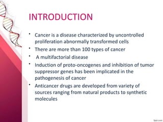 INTRODUCTION
• Cancer is a disease characterized by uncontrolled
proliferation abnormally transformed cells
• There are more than 100 types of cancer
• A multifactorial disease
• Induction of proto-oncogenes and inhibition of tumor
suppressor genes has been implicated in the
pathogenesis of cancer
• Anticancer drugs are developed from variety of
sources ranging from natural products to synthetic
molecules
 