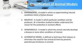 1. EXPERIMENTAL : A model in which an experimenting induced
conditions mimic a human disease
2. NEGATIVE : A model in which particular condition cant be
produced , & is therefore studied to better understand the
reason for the protective or resistant affects
3. SPONTANEOUS : A model in which the animal naturally develops
a disease or some other conditions of interest
4. ALTERNATIVE MODEL: is defined as technique that reduces or
eliminates the need for live animals & there by prevents
potential pain & distress in animals
Classification of Animal Models
 