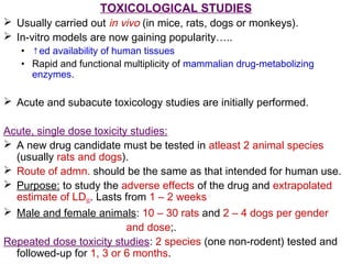 TOXICOLOGICAL STUDIES
 Usually carried out in vivo (in mice, rats, dogs or monkeys).
 In-vitro models are now gaining popularity…..
• ↑ed availability of human tissues
• Rapid and functional multiplicity of mammalian drug-metabolizing
enzymes.
 Acute and subacute toxicology studies are initially performed.
Acute, single dose toxicity studies:
 A new drug candidate must be tested in atleast 2 animal species
(usually rats and dogs).
 Route of admn. should be the same as that intended for human use.
 Purpose: to study the adverse effects of the drug and extrapolated
estimate of LD50. Lasts from 1 – 2 weeks
 Male and female animals: 10 – 30 rats and 2 – 4 dogs per gender
and dose;.
Repeated dose toxicity studies: 2 species (one non-rodent) tested and
followed-up for 1, 3 or 6 months.
 