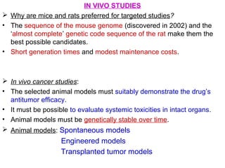 IN VIVO STUDIES
 Why are mice and rats preferred for targeted studies?
• The sequence of the mouse genome (discovered in 2002) and the
‘almost complete’ genetic code sequence of the rat make them the
best possible candidates.
• Short generation times and modest maintenance costs.
 In vivo cancer studies:
• The selected animal models must suitably demonstrate the drug’s
antitumor efficacy.
• It must be possible to evaluate systemic toxicities in intact organs.
• Animal models must be genetically stable over time.
 Animal models: Spontaneous models
Engineered models
Transplanted tumor models
 