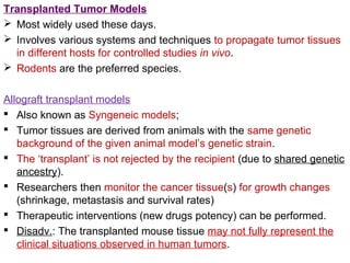 Transplanted Tumor Models
 Most widely used these days.
 Involves various systems and techniques to propagate tumor tissues
in different hosts for controlled studies in vivo.
 Rodents are the preferred species.
Allograft transplant models
 Also known as Syngeneic models;
 Tumor tissues are derived from animals with the same genetic
background of the given animal model’s genetic strain.
 The ‘transplant’ is not rejected by the recipient (due to shared genetic
ancestry).
 Researchers then monitor the cancer tissue(s) for growth changes
(shrinkage, metastasis and survival rates)
 Therapeutic interventions (new drugs potency) can be performed.
 Disadv.: The transplanted mouse tissue may not fully represent the
clinical situations observed in human tumors.
 
