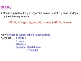 MELD10
Mouse Equivalent LD10 (in mg/m2
) is scaled to MELD10 dose for dogs
by the following formula:
MELD10 in dogs = (Km dog / Km mouse) x MELD10 in mice
Km = surface-to-weight ratio for each species
Km values: 3 (mice);
6 (rats);
20 (dogs);
humans: 25 (children);
37(adults)
 