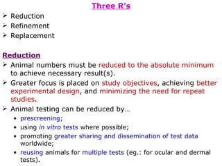 Three R’s
 Reduction
 Refinement
 Replacement
Reduction
 Animal numbers must be reduced to the absolute minimum
to achieve necessary result(s).
 Greater focus is placed on study objectives, achieving better
experimental design, and minimizing the need for repeat
studies.
 Animal testing can be reduced by…
• prescreening;
• using in vitro tests where possible;
• promoting greater sharing and dissemination of test data
worldwide;
• reusing animals for multiple tests (eg.: for ocular and dermal
tests).
 