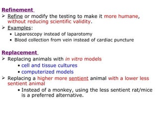 Refinement
 Refine or modify the testing to make it more humane,
without reducing scientific validity.
 Examples:
• Laparoscopy instead of laparotomy
• Blood collection from vein instead of cardiac puncture
Replacement
 Replacing animals with in vitro models
• cell and tissue cultures
• computerized models
 Replacing a higher more sentient animal with a lower less
sentient animal
• Instead of a monkey, using the less sentient rat/mice
is a preferred alternative.
 