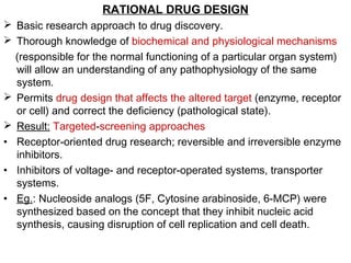 RATIONAL DRUG DESIGN
 Basic research approach to drug discovery.
 Thorough knowledge of biochemical and physiological mechanisms
(responsible for the normal functioning of a particular organ system)
will allow an understanding of any pathophysiology of the same
system.
 Permits drug design that affects the altered target (enzyme, receptor
or cell) and correct the deficiency (pathological state).
 Result: Targeted-screening approaches
• Receptor-oriented drug research; reversible and irreversible enzyme
inhibitors.
• Inhibitors of voltage- and receptor-operated systems, transporter
systems.
• Eg.: Nucleoside analogs (5F, Cytosine arabinoside, 6-MCP) were
synthesized based on the concept that they inhibit nucleic acid
synthesis, causing disruption of cell replication and cell death.
 