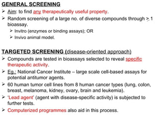 GENERAL SCREENING
 Aim: to find any therapeutically useful property.
 Random screening of a large no. of diverse compounds through > 1
bioassay.
 Invitro (enzymes or binding assays); OR
 Invivo animal model.
TARGETED SCREENING (disease-oriented approach)
 Compounds are tested in bioassays selected to reveal specific
therapeutic activity.
 Eg.: National Cancer Institute – large scale cell-based assays for
potential antitumor agents.
 60 human tumor cell lines from 8 human cancer types (lung, colon,
breast, melanoma, kidney, ovary, brain and leukemia).
 ‘Lead agent’ (agent with disease-specific activity) is subjected to
further tests.
 Computerized programmes also aid in this process.
 