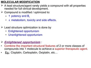 MOLECULAR MODIFICATION
 A lead structure/agent rarely yields a compound with all properties
needed for full clinical development.
 Compound is modified / optimized to:
• ↑ potency and BA
• ↓ metabolism, toxicity and side effects.
 Lead structure optimization is done by
• Enlightened opportunism
• Unenlightened opportunism
 Enlightened opportunism :
• Combine the important structural features of 2 or more classes of
compounds into 1 molecule to achieve a superior therapeutic agent.
• Eg.: Cisplatin, Carboplatin, Oxiplatin, etc…
 