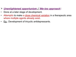  Unenlightened opportunism / ‘Me-too approach’:
• Done at a later stage of development.
• Attempt/s to make a close chemical variation in a therapeutic area
where multiple agents already exist.
• Eg.: Development of tricyclic antidepressants.
 