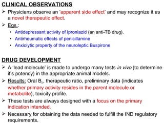 CLINICAL OBSERVATIONS
 Physicians observe an ‘apparent side effect’ and may recognize it as
a novel therapeutic effect.
 Egs.:
• Antidepressant activity of Iproniazid (an anti-TB drug).
• Antirheumatic effects of penicillamine
• Anxiolytic property of the neuroleptic Buspirone
DRUG DEVELOPMENT
 A ‘lead molecule’ is made to undergo many tests in vivo (to determine
it’s potency) in the appropriate animal models.
 Results: Oral BA , therapeutic ratio, preliminary data (indicates
whether primary activity resides in the parent molecule or
metabolite), toxicity profile.
 These tests are always designed with a focus on the primary
indication intended.
 Necessary for obtaining the data needed to fulfill the IND regulatory
requirements.
 