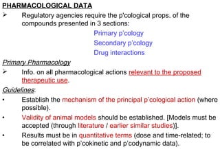 PHARMACOLOGICAL DATA
 Regulatory agencies require the p'cological props. of the
compounds presented in 3 sections:
Primary p’cology
Secondary p’cology
Drug interactions
Primary Pharmacology
 Info. on all pharmacological actions relevant to the proposed
therapeutic use.
Guidelines:
• Establish the mechanism of the principal p’cological action (where
possible).
• Validity of animal models should be established. [Models must be
accepted (through literature / earlier similar studies)].
• Results must be in quantitative terms (dose and time-related; to
be correlated with p’cokinetic and p’codynamic data).
 