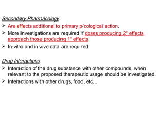 Secondary Pharmacology
 Are effects additional to primary p’cological action.
 More investigations are required if doses producing 2° effects
approach those producing 1° effects.
 In-vitro and in vivo data are required.
Drug Interactions
 Interaction of the drug substance with other compounds, when
relevant to the proposed therapeutic usage should be investigated.
 Interactions with other drugs, food, etc…
 