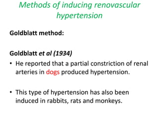 Methods of inducing renovascular
hypertension
Goldblatt method:
Goldblatt et al (1934)
• He reported that a partial constriction of renal
arteries in dogs produced hypertension.
• This type of hypertension has also been
induced in rabbits, rats and monkeys.
 