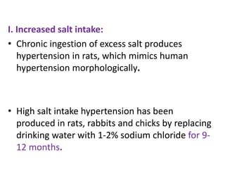 I. Increased salt intake:
• Chronic ingestion of excess salt produces
hypertension in rats, which mimics human
hypertension morphologically.
• High salt intake hypertension has been
produced in rats, rabbits and chicks by replacing
drinking water with 1-2% sodium chloride for 9-
12 months.
 