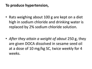 To produce hypertension,
• Rats weighing about 100 g are kept on a diet
high in sodium chloride and drinking water is
replaced by 2% sodium chloride solution.
• After they attain a weight of about 250 g, they
are given DOCA dissolved in sesame seed oil
at a dose of 10 mg/kg SC, twice weekly for 4
weeks.
 