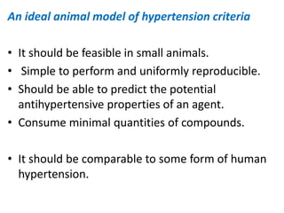 An ideal animal model of hypertension criteria
• It should be feasible in small animals.
• Simple to perform and uniformly reproducible.
• Should be able to predict the potential
antihypertensive properties of an agent.
• Consume minimal quantities of compounds.
• It should be comparable to some form of human
hypertension.
 