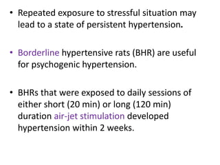 • Repeated exposure to stressful situation may
lead to a state of persistent hypertension.
• Borderline hypertensive rats (BHR) are useful
for psychogenic hypertension.
• BHRs that were exposed to daily sessions of
either short (20 min) or long (120 min)
duration air-jet stimulation developed
hypertension within 2 weeks.
 